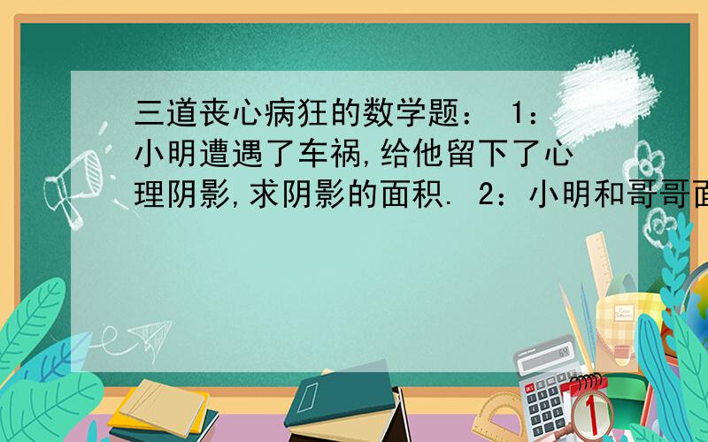 三道丧心病狂的数学题： 1：小明遭遇了车祸,给他留下了心理阴影,求阴影的面积. 2：小明和哥哥面对面行驶,两小时后会面,