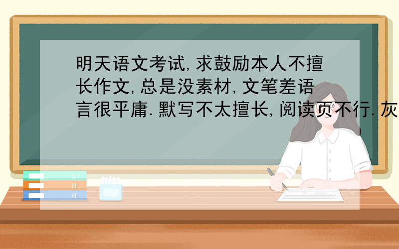 明天语文考试,求鼓励本人不擅长作文,总是没素材,文笔差语言很平庸.默写不太擅长,阅读页不行.灰常紧张,求建议鼓励→_→