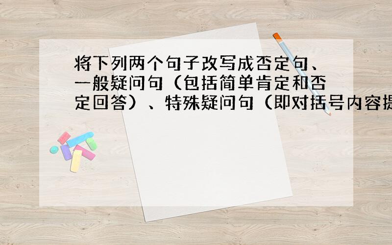 将下列两个句子改写成否定句、一般疑问句（包括简单肯定和否定回答）、特殊疑问句（即对括号内容提问）