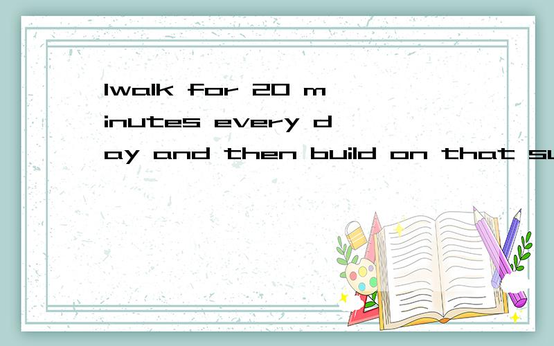 1walk for 20 minutes every day and then build on that succes