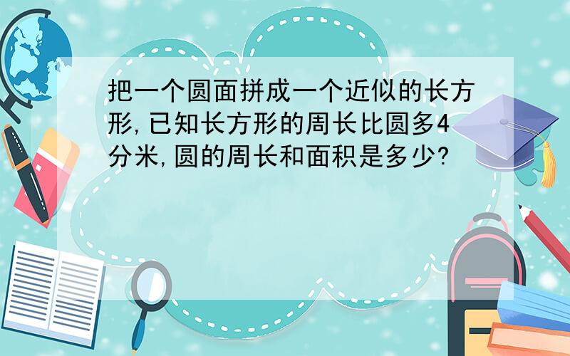 把一个圆面拼成一个近似的长方形,已知长方形的周长比圆多4分米,圆的周长和面积是多少?