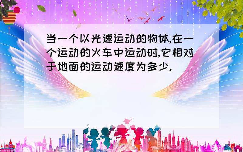 当一个以光速运动的物体,在一个运动的火车中运动时,它相对于地面的运动速度为多少.