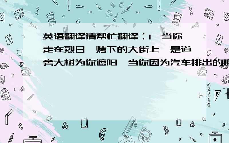 英语翻译请帮忙翻译：1、当你走在烈日炙烤下的大街上,是道旁大树为你遮阳,当你因为汽车排出的难闻烟味而紧皱眉头时,是道旁大