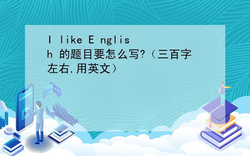 I like E nglish 的题目要怎么写?（三百字左右,用英文）