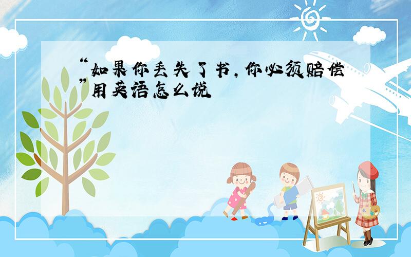 “如果你丢失了书,你必须赔偿”用英语怎么说