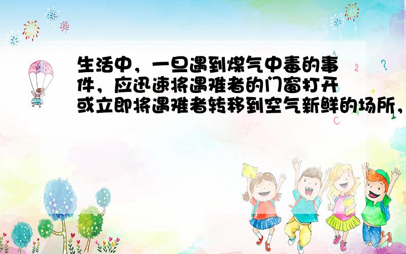 生活中，一旦遇到煤气中毒的事件，应迅速将遇难者的门窗打开或立即将遇难者转移到空气新鲜的场所，保证人体与外界环境充分地进行