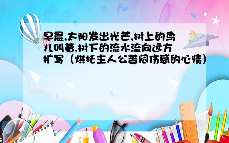 早晨,太阳发出光芒,树上的鸟儿叫着,树下的流水流向远方 扩写（烘托主人公苦闷伤感的心情）