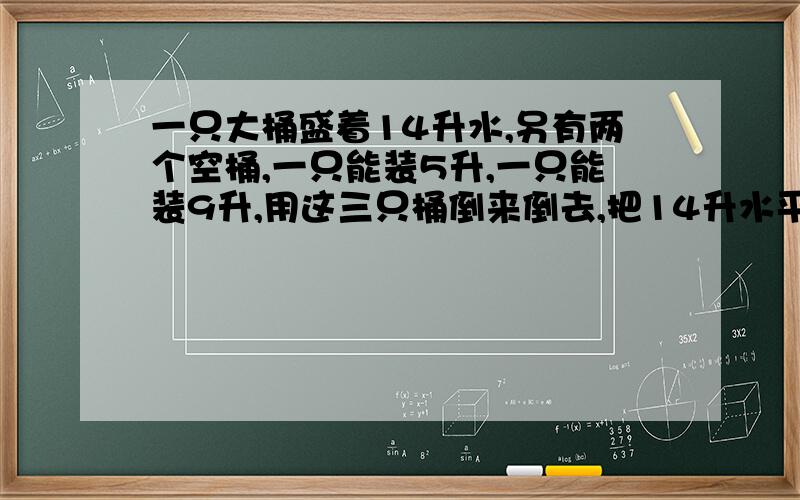 一只大桶盛着14升水,另有两个空桶,一只能装5升,一只能装9升,用这三只桶倒来倒去,把14升水平均分成两