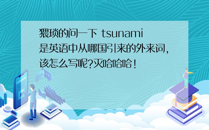 猥琐的问一下 tsunami是英语中从哪国引来的外来词,该怎么写呢?灭哈哈哈!