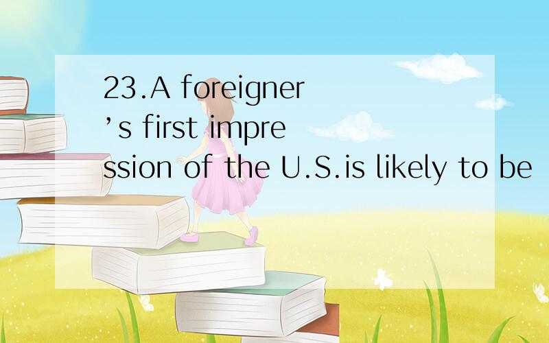 23.A foreigner’s first impression of the U.S.is likely to be