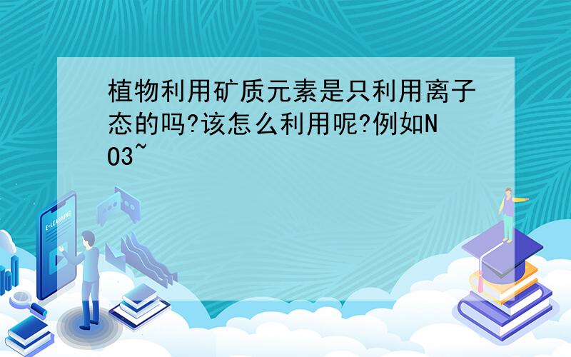 植物利用矿质元素是只利用离子态的吗?该怎么利用呢?例如NO3~