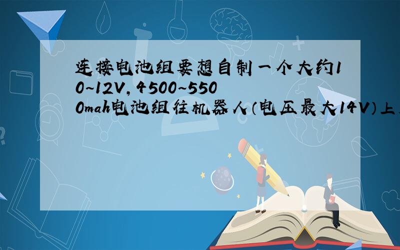 连接电池组要想自制一个大约10~12V,4500~5500mah电池组往机器人（电压最大14V）上装,用哪种电池好?是串