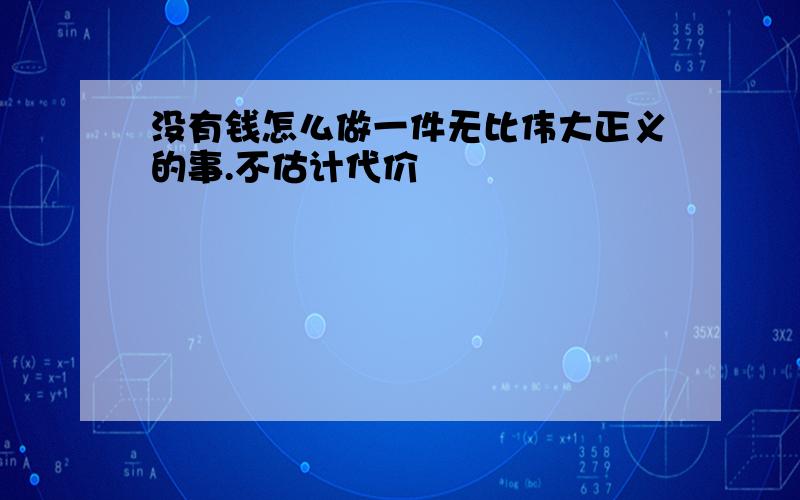 没有钱怎么做一件无比伟大正义的事.不估计代价