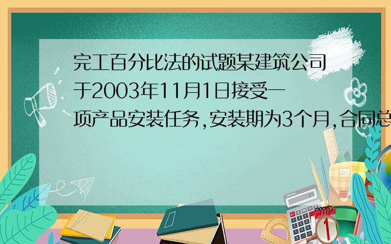 完工百分比法的试题某建筑公司于2003年11月1日接受一项产品安装任务,安装期为3个月,合同总收入为150000元,至2