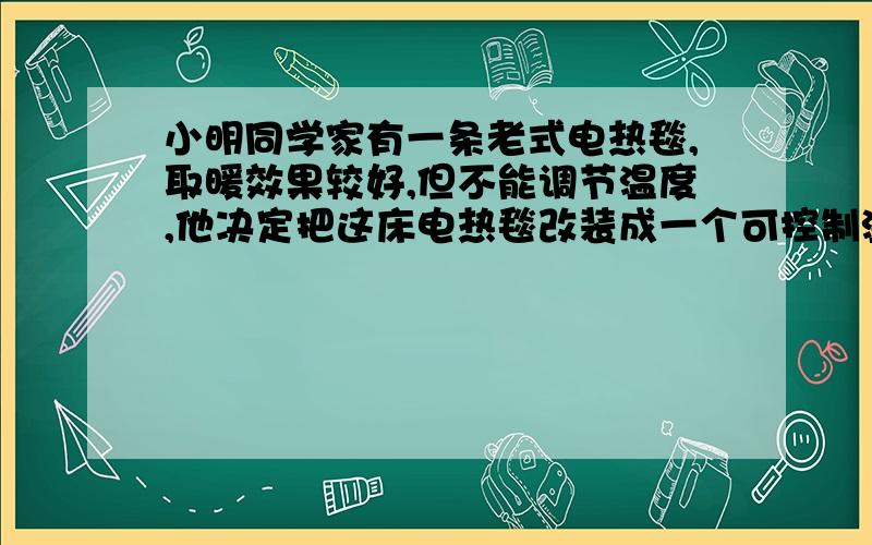 小明同学家有一条老式电热毯,取暖效果较好,但不能调节温度,他决定把这床电热毯改装成一个可控制温度的电热保温箱,用来给家里