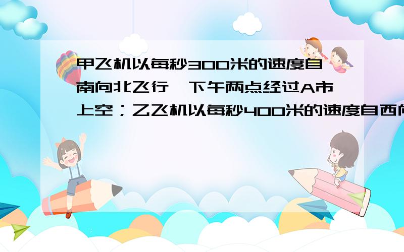 甲飞机以每秒300米的速度自南向北飞行,下午两点经过A市上空；乙飞机以每秒400米的速度自西向东飞行,下午2：20经过A