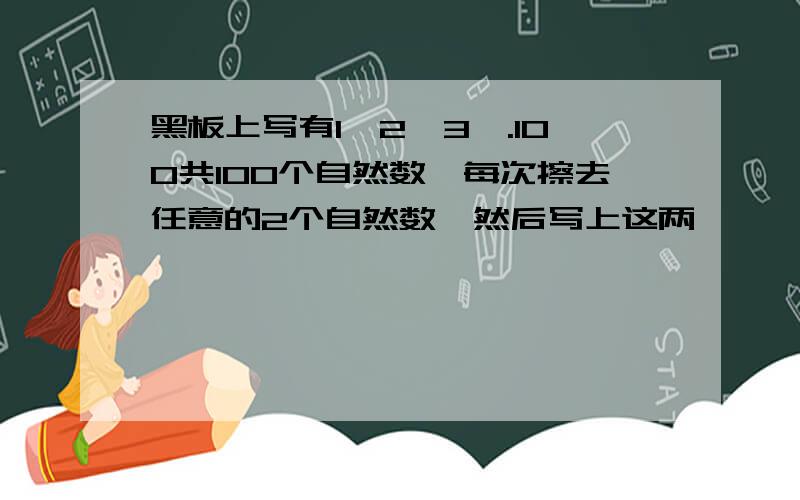 黑板上写有1,2,3,.100共100个自然数,每次擦去任意的2个自然数,然后写上这两