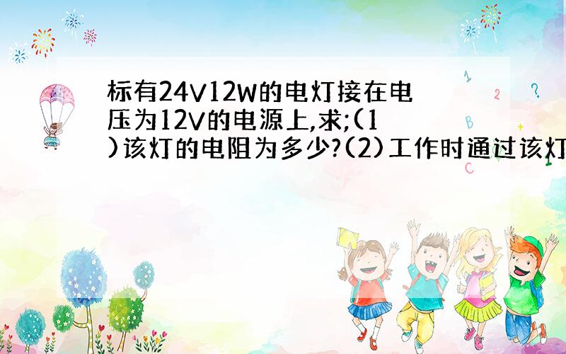 标有24V12W的电灯接在电压为12V的电源上,求;(1)该灯的电阻为多少?(2)工作时通过该灯的电流是多少?