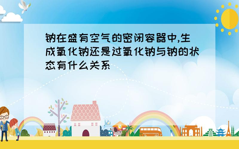 钠在盛有空气的密闭容器中,生成氧化钠还是过氧化钠与钠的状态有什么关系