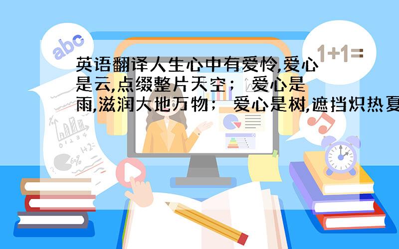 英语翻译人生心中有爱怜,爱心是云,点缀整片天空； 爱心是雨,滋润大地万物； 爱心是树,遮挡炽热夏阳.爱心是风,卷来浓密的