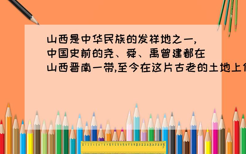 山西是中华民族的发祥地之一,中国史前的尧、舜、禹曾建都在山西晋南一带,至今在这片古老的土地上仍留有许多尧、舜、禹的传说和