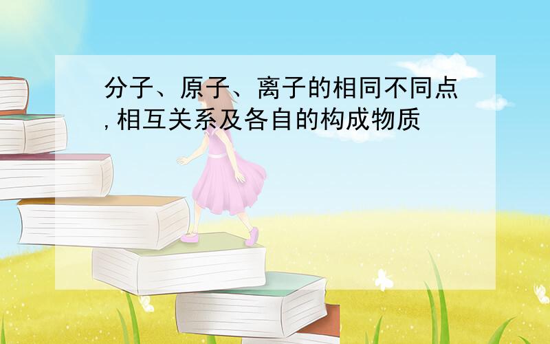 分子、原子、离子的相同不同点,相互关系及各自的构成物质