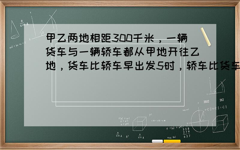 甲乙两地相距300千米，一辆货车与一辆轿车都从甲地开往乙地，货车比轿车早出发5时，轿车比货车晚到30分，已知轿车与货车的