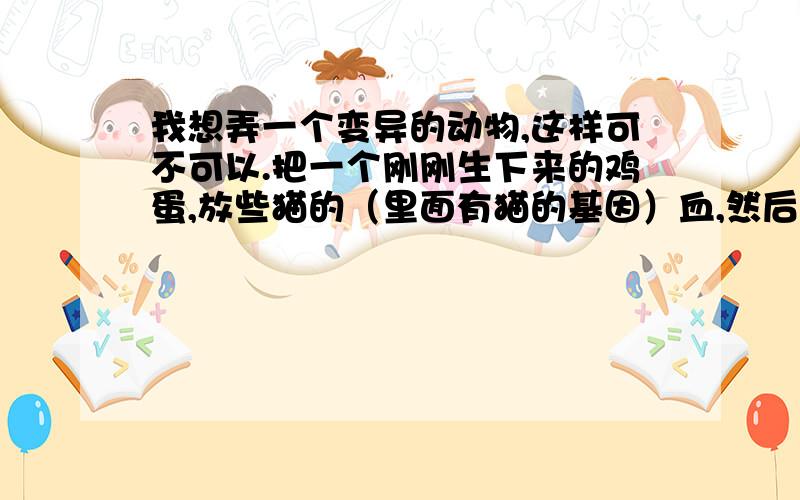 我想弄一个变异的动物,这样可不可以.把一个刚刚生下来的鸡蛋,放些猫的（里面有猫的基因）血,然后母