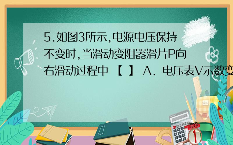 5.如图3所示,电源电压保持不变时,当滑动变阻器滑片P向右滑动过程中 【 】 A．电压表V示数变小 B．电流表