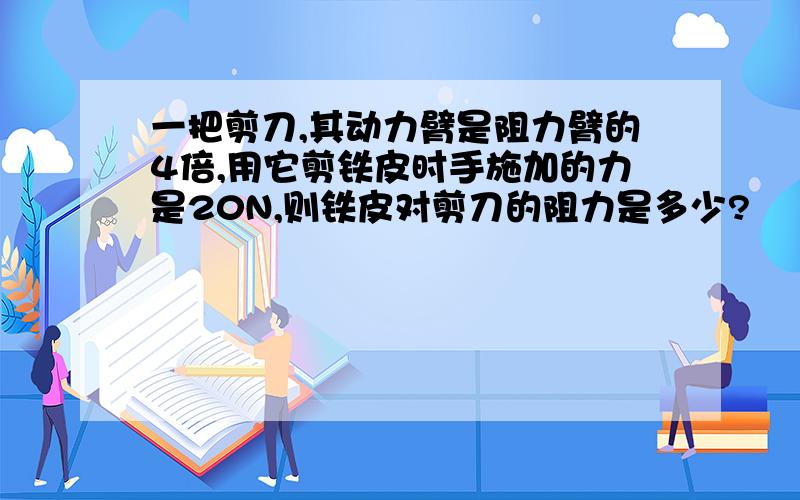 一把剪刀,其动力臂是阻力臂的4倍,用它剪铁皮时手施加的力是20N,则铁皮对剪刀的阻力是多少?