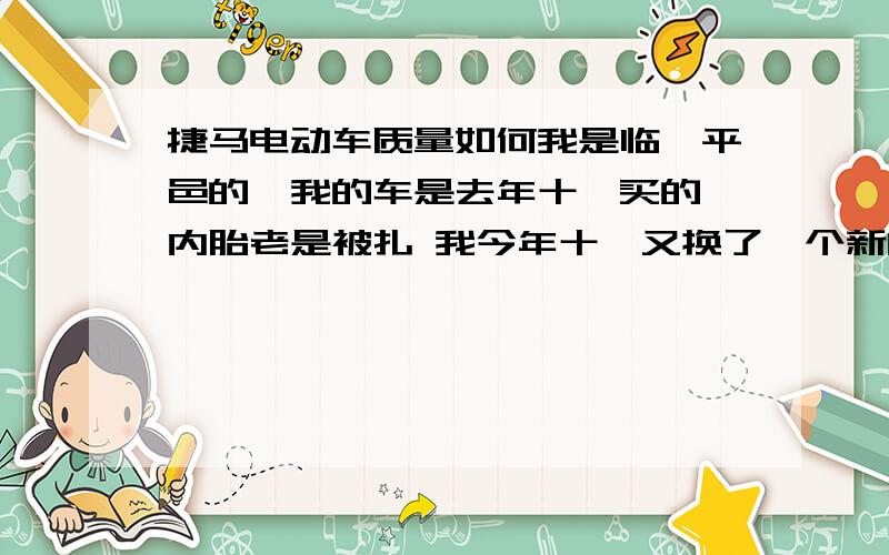 捷马电动车质量如何我是临沂平邑的,我的车是去年十一买的 内胎老是被扎 我今年十一又换了一个新的内胎 结果到家又扎了 专买