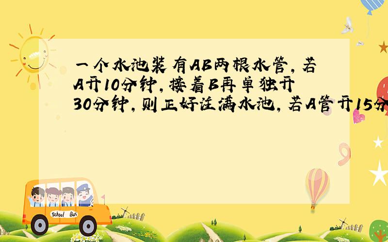 一个水池装有AB两根水管,若A开10分钟,接着B再单独开30分钟,则正好注满水池,若A管开15分钟,接着再B单独开10分