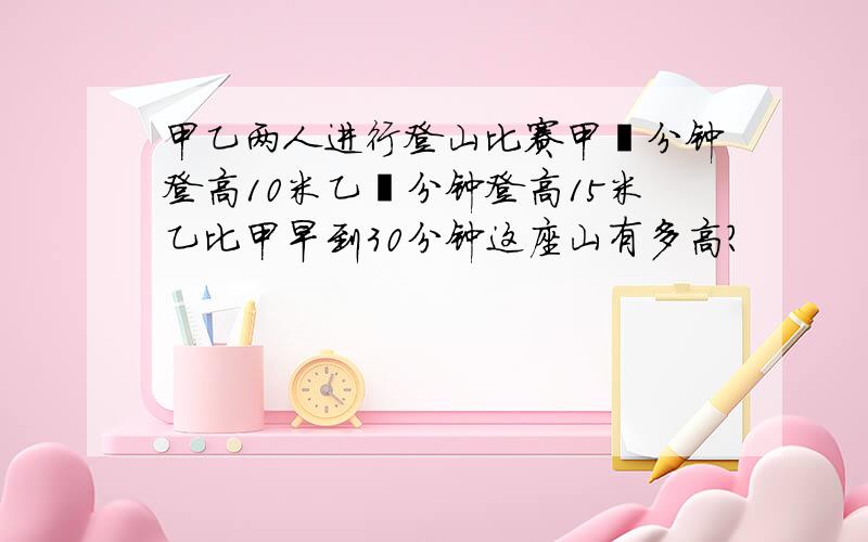 甲乙两人进行登山比赛甲毎分钟登高10米乙毎分钟登高15米乙比甲早到30分钟这座山有多高?