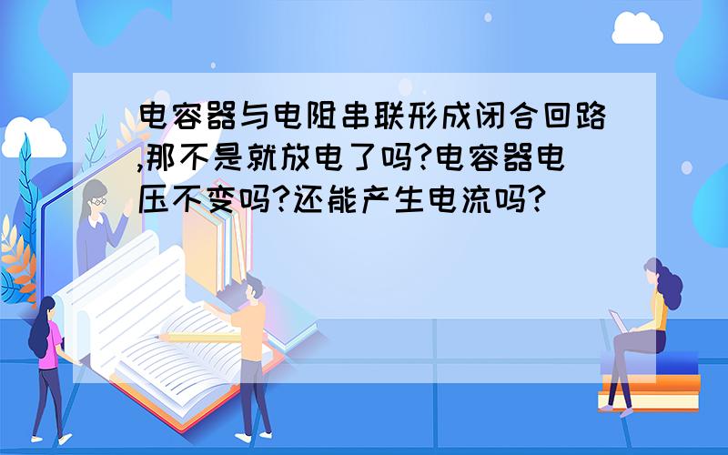 电容器与电阻串联形成闭合回路,那不是就放电了吗?电容器电压不变吗?还能产生电流吗?