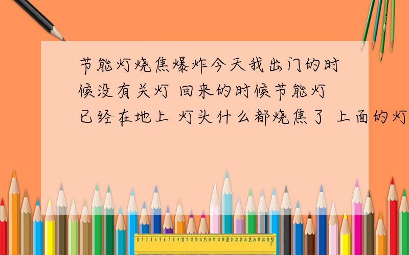 节能灯烧焦爆炸今天我出门的时候没有关灯 回来的时候节能灯已经在地上 灯头什么都烧焦了 上面的灯罩什么都烧焦糊了 请问这事