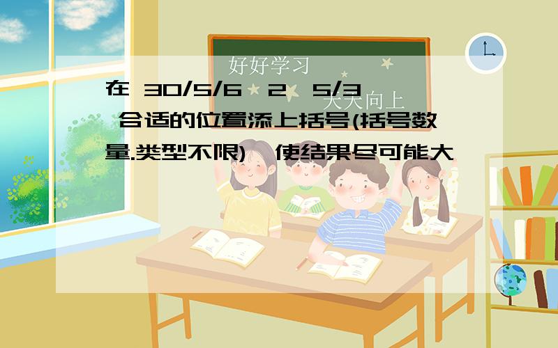 在 30/5/6*2—5/3 合适的位置添上括号(括号数量.类型不限),使结果尽可能大