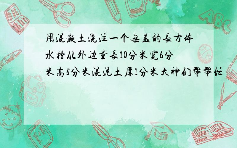 用混凝土浇注一个无盖的长方体水槽从外边量长10分米宽6分米高5分米混泥土厚1分米大神们帮帮忙