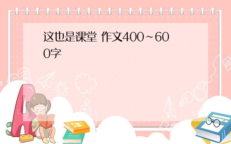 这也是课堂 作文400~600字