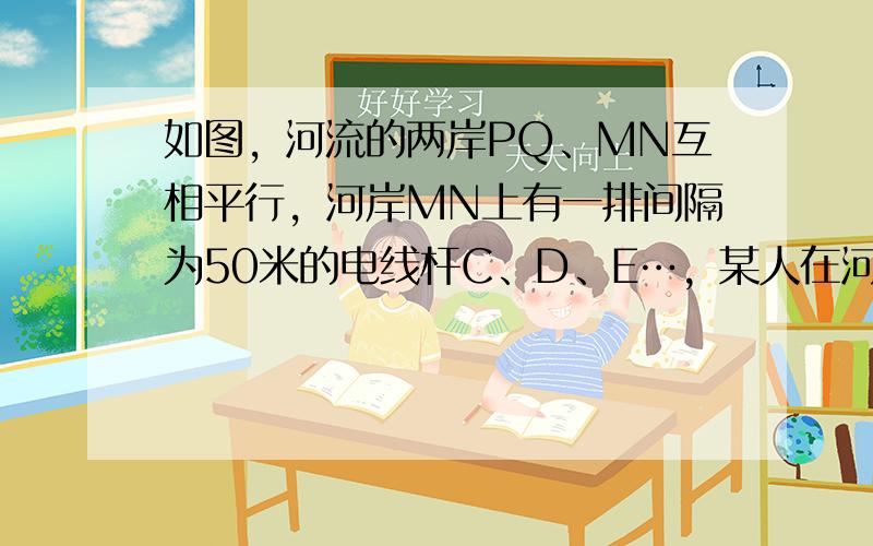 如图，河流的两岸PQ、MN互相平行，河岸MN上有一排间隔为50米的电线杆C、D、E…，某人在河岸PQ的A处测得∠CAQ=