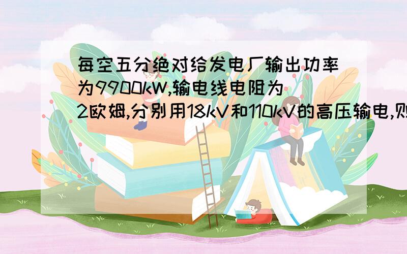 每空五分绝对给发电厂输出功率为9900kW,输电线电阻为2欧姆,分别用18kV和110kV的高压输电,则导线上损失的功率