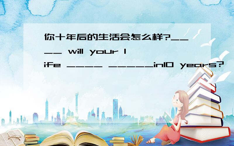 你十年后的生活会怎么样?____ will your life ____ _____in10 years?