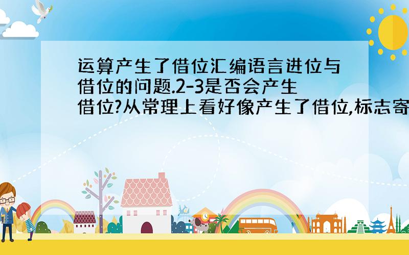 运算产生了借位汇编语言进位与借位的问题.2-3是否会产生借位?从常理上看好像产生了借位,标志寄存器中CF应该置位,但在计