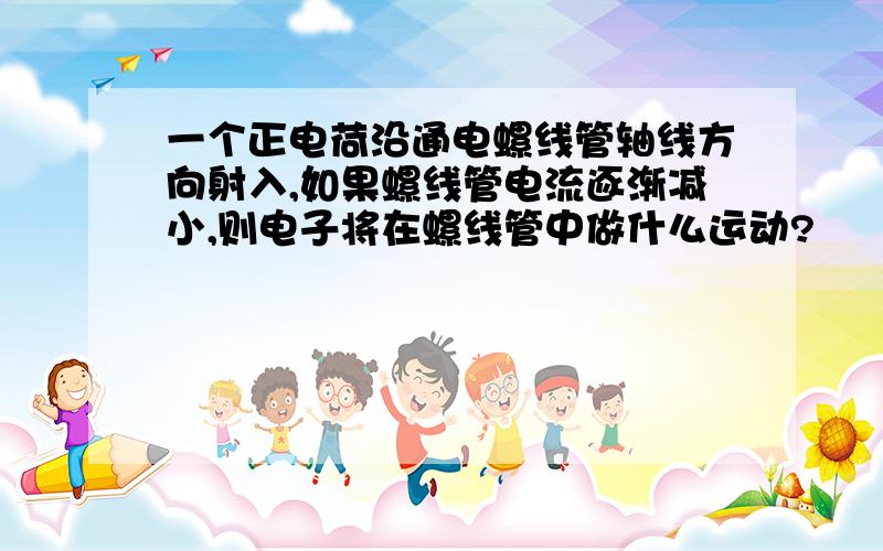 一个正电荷沿通电螺线管轴线方向射入,如果螺线管电流逐渐减小,则电子将在螺线管中做什么运动?