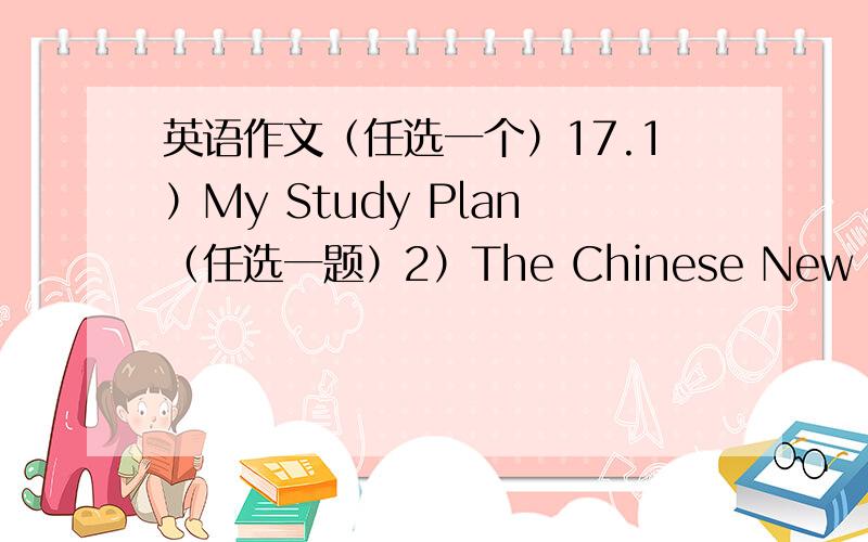 英语作文（任选一个）17.1）My Study Plan（任选一题）2）The Chinese New Year3）Th