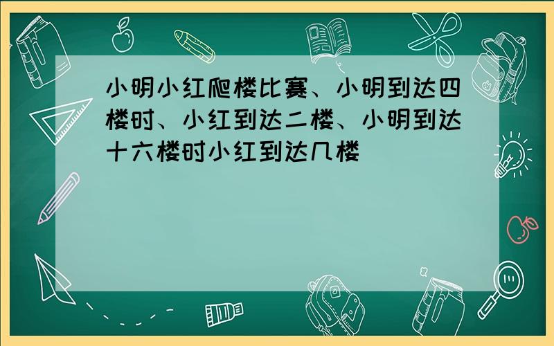 小明小红爬楼比赛、小明到达四楼时、小红到达二楼、小明到达十六楼时小红到达几楼