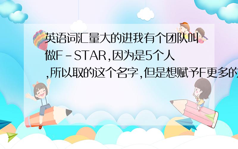 英语词汇量大的进我有个团队叫做F－STAR,因为是5个人,所以取的这个名字,但是想赋予F更多的含义,有哪些合适的单词第一