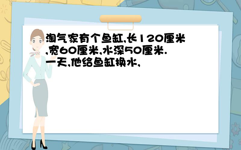 淘气家有个鱼缸,长120厘米,宽60厘米,水深50厘米.一天,他给鱼缸换水,