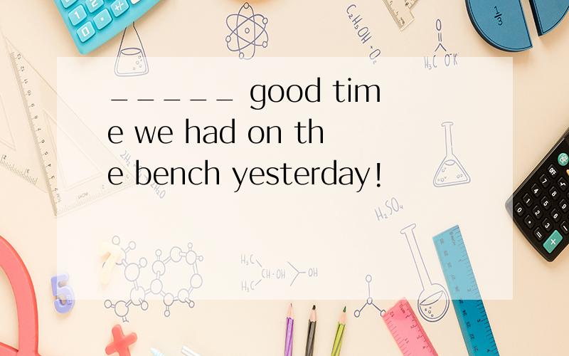 _____ good time we had on the bench yesterday!