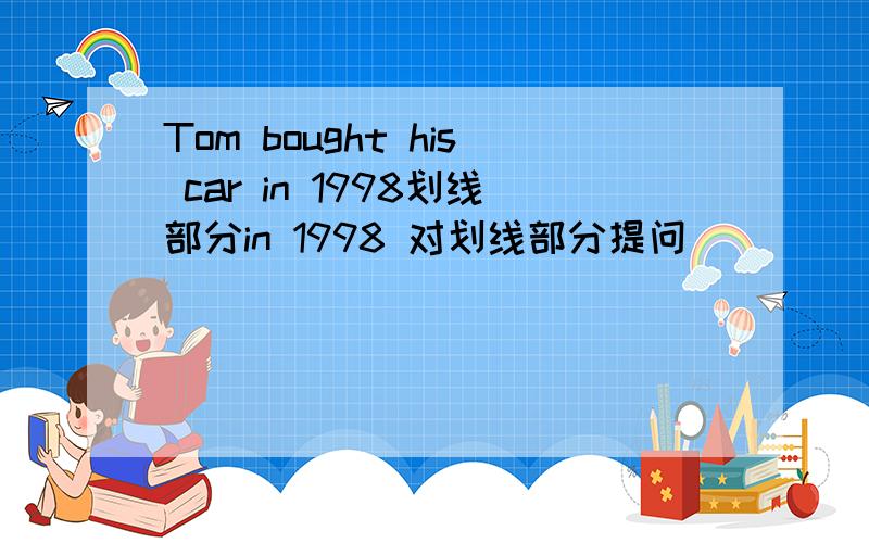 Tom bought his car in 1998划线部分in 1998 对划线部分提问