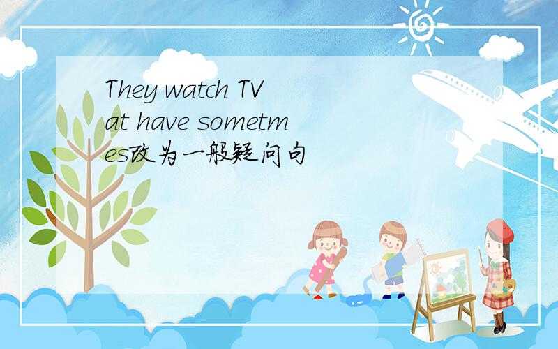 They watch TV at have sometmes改为一般疑问句